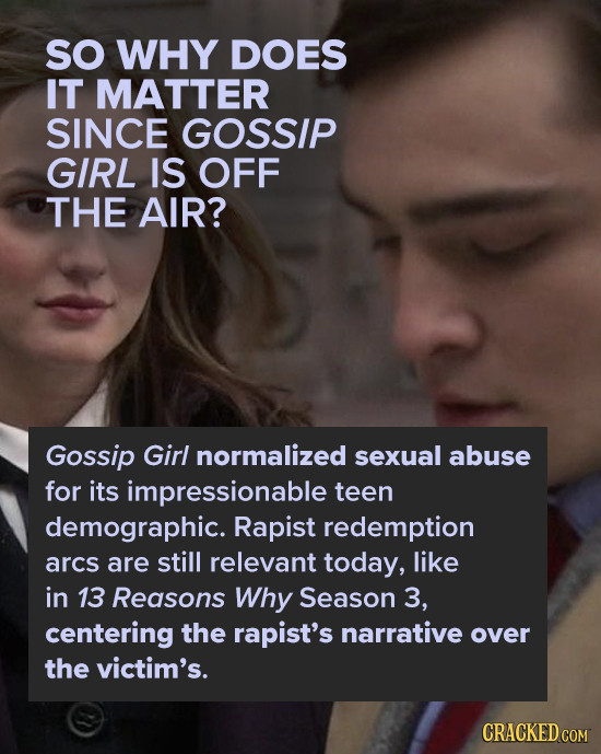 SO WHY DOES IT MATTER SINCE GOSSIP GIRL IS OFF THE AIR? Gossip Girl normalized sexual abuse for its impressionable teen demographic. Rapist redemption