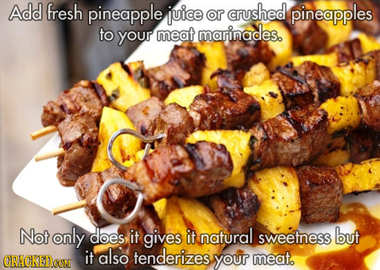 Add fresh pineapple juice or crushed pineapples to your meat marinades. Not only does it gives it natural sweetness but also tenderizes it your meat.