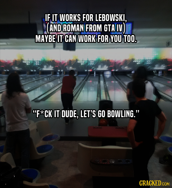 IF IT WORKS FOR LEBOWSKI, AND ROMAN FROM GTA IV) MAYBE IT CAN WORK FOR YOU TOO. F*CK IT DUDE, LET'S GO BOWLING. CRACKED COM 