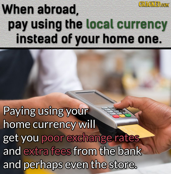 When abroad, pay using the local currency instead of your home one. Paying using your home currency will get you poor exchange rates and extra fees fr