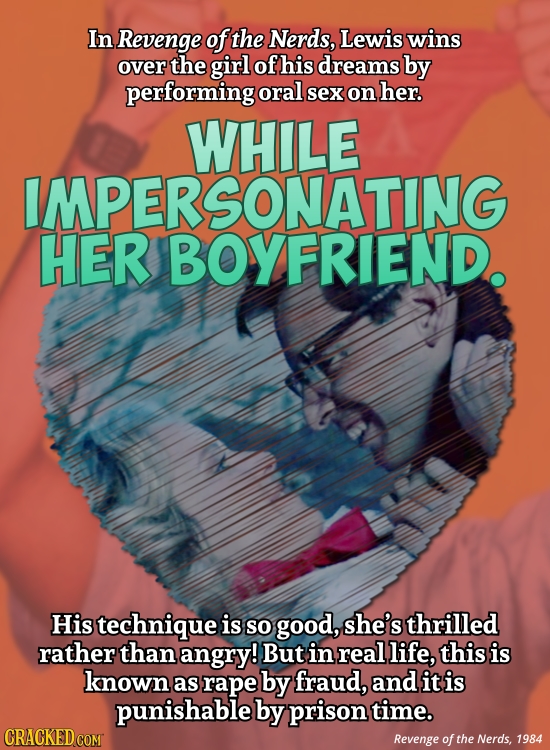 In Revenge of the Nerds, Lewis wins over the girl of his dreams by performing oral sex on her. WHILE MPERSONATING HER BOYFRIEND. His technique is SO g