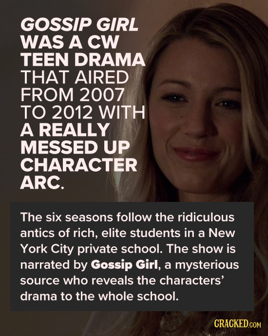 GOSSIP GIRL WAS A CW TEEN DRAMA THAT AIRED FROM 2007 TO 2012 WITH A REALLY MESSED UP CHARACTER ARC. The six seasons follow the ridiculous antics of ri