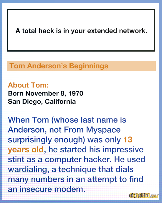 A total hack is in your extended network. Tom Anderson's Beginnings About Tom: Born November 8, 1970 San Diego, California When Tom (whose last name i