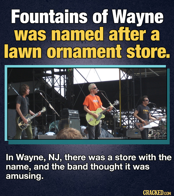 Fountains of Wayne was named after a lawn ornament store. In Wayne, NJ, there was a store with the name, and the band thought it was amusing. CRACKED.