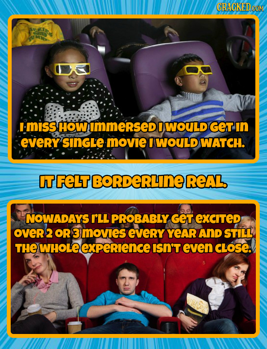 CRACKEDCO I-MISS HOW Immersed WOULD GET In EVerY SINGLE MOvie I WOULD WATCH. IT FELT BORDERLINE REAL. NOWADAYS I'LL PROBABLY GET EXCITED OVeR2 OR 3 MO