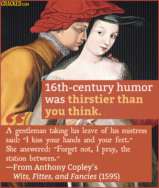 16th-century humor was thirstier than you think. A gentleman taking his leave of his mistress said: I kiss your hands and your feet. She answered: 