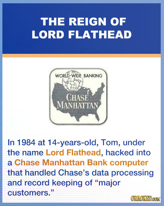 THE REIGN OF LORD FLATHEAD WORLD-WIDE BANKING CHASE MANHATTAN In 1984 at 14-years-old, Tom, under the name Lord Flathead, hacked into a Chase Manhatta