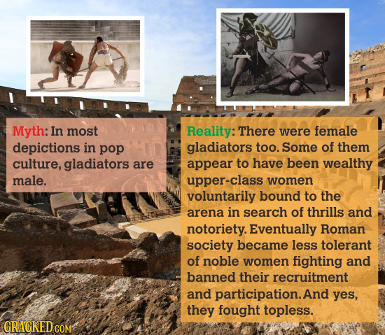 Myth: In most depections in pop culture, gladiators are male. Reality: There were female gladiators too. Some of them appear to have been wealthy upper-class women voluntarily bound to the arena in search of thrills and notoriety. Eventually Roman society became less tolerant of noble women fighting and banned their recruitment and participation. And yes, they fought topless.