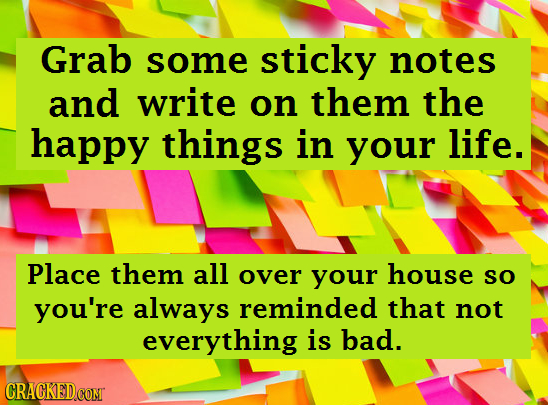 Grab some sticky notes and write on them the happy things in your life. Place them all over your house SO you're always reminded that not everything i