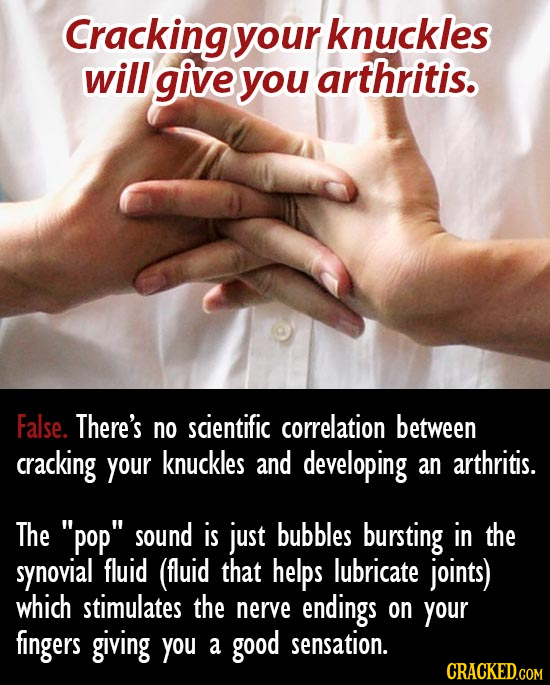 Cracking your knuckles will give you arthritis. False. There's no scientific correlation between cracking your knuckles and developing an arthritis. T