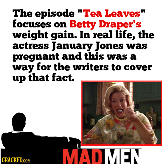 The episode Tea Leaves focuses on Betty Draper's weight gain. In real life, the actress January Jones was pregnant and this was a way for the writer