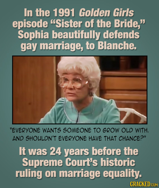 In the 1991 Golden Girls episode Sister of the Bride, Sophia beautifully defends gay marriage, to Blanche. EVERYONE WANTS SOMEONE TO GROW OLD WITH.