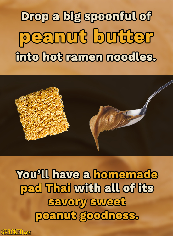 Drop a big spoonful of peanut butter into hot ramen noodles. Youll have a homemade pad Thai with all of its savory sweet peanut goodness. CRACKED COMT