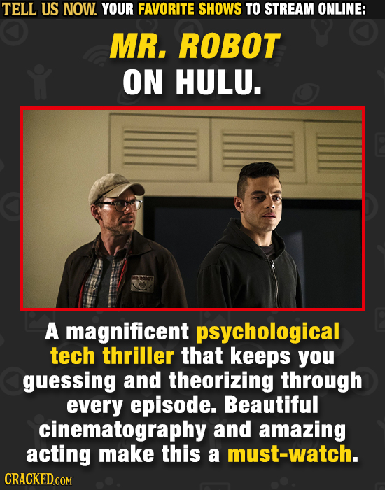 TELL US NOW. YOUR FAVORITE SHOWS TO STREAM ONLINE: MR. ROBOT ON HULU. A magnificent psychological tech thriller that keeps you guessing and theorizing