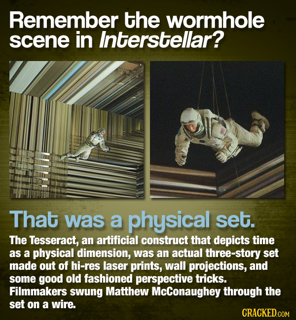 Remember the wormhole scene in Interstellar? That was a physical set. The Tesseract, an artificial construct that depicts time as a physical dimension