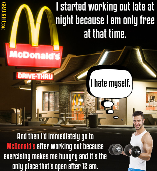 CRACKED.COM I started workiNg out late at night because I am only free at that time. McDonald's DRIVE-THRU I hate myself. And then I'd immediately go
