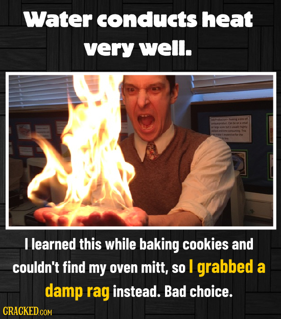 Water cOnducts heat very well. rerrrotue Ca be e a aenelet I learned this while baking cookies and couldn't find my oven MitT, SO I grabbed a damp ra