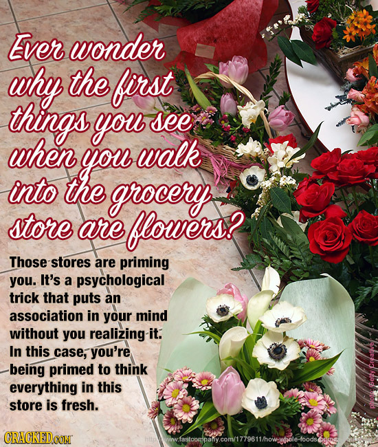 Ever wonder why the first things you see when you walk into the grocery store are flowers? Those-stores are priming you. It's a psychological trick th