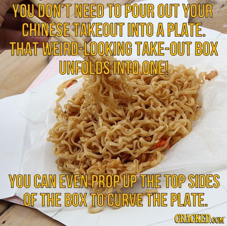 YOU DON'T NEED TO POUR OUT YOUR CHINESE TAKEOUT INTO A PLATE. THAT WEIRD-LOOKING TAKE-OUT BOX UNFOLDS INTO ONE! YOU CAN EVEN PROP UP THE TOP SIDES OF 
