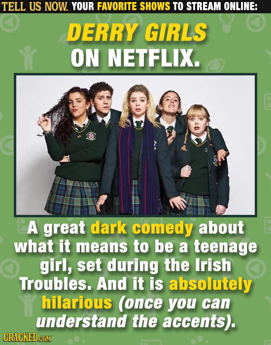TELL US NOW. YOUR FAVORITE SHOWS TO STREAM ONLINE: DERRY GIRLS ON NETFLIX. A great dark comedy about what it means to be a teenage girl, set during th