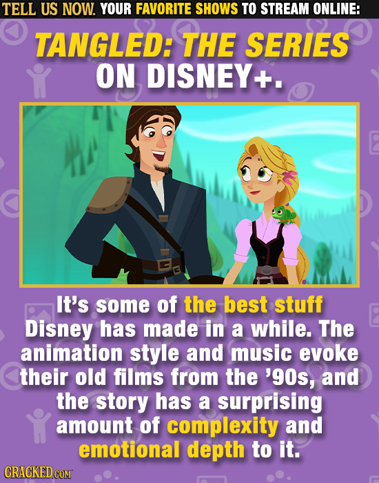 TELL US NOW. YOUR FAVORITE SHOWS TO STREAM ONLINE: TANGLED: THE SERIES ON DISNEY It's some of the best stuff Disney has made in a while. The animation