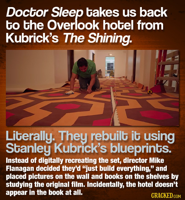 Doctor Sleep takes us back to the Overlook hotel from Kubrick's The Shining. Literally. They rebuilt it using Stanley Kubrick's blueprints. Instead of
