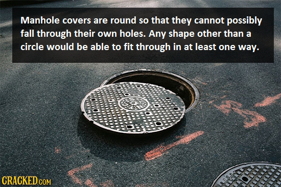 Manhole covers are round so that they cannot possibly fall through their own holes. Any shape other than a circle would be able to fit through in at l