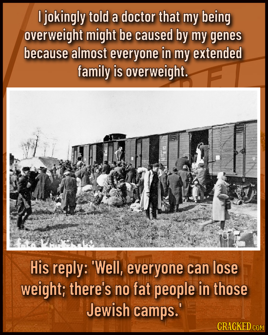 I jokingly told a doctor that my being overweight might be caused by my genes because almost everyone in my extended family is overweight. His reply: