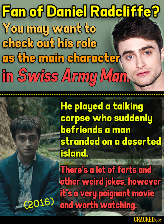 Fan of Daniel Radcliffe? You may want to check out his role as the main character in Swiss Army Man. He played a talking corpse who suddenly befriends