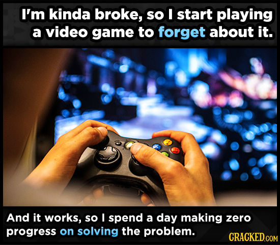 I'm kinda broke, so I start playing a video game to forget about it. And it works, so I spend a day making zero progress on solving the problem. 