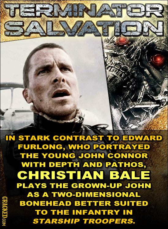 TERMNATTOR SALMVATION IN STARK CONTRAST TO EDWARD FURLONG, WHO PORTRAYED THE YOUNG JOHN CONNOR WITH DEPTH AND PATHOS, CHRISTIAN BALE PLAYS THE GROWN-U