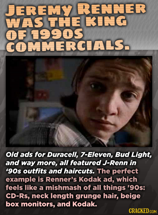 JEREMY RENNER WAS THE KING OF COMMERCIALS. Old ads for Duracell, 7-Eleven, Bud Light, and way more, all featured J-Renn in '90s outfits and haircuts.