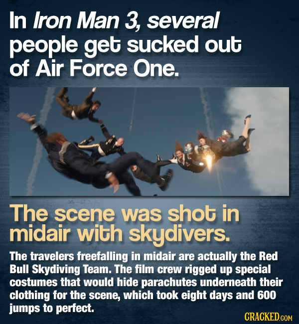 In Iron Man 3, several people get sucked out of Air Force One. The scene was shot in midair with skydivers. The travelers freefalling in midair are ac