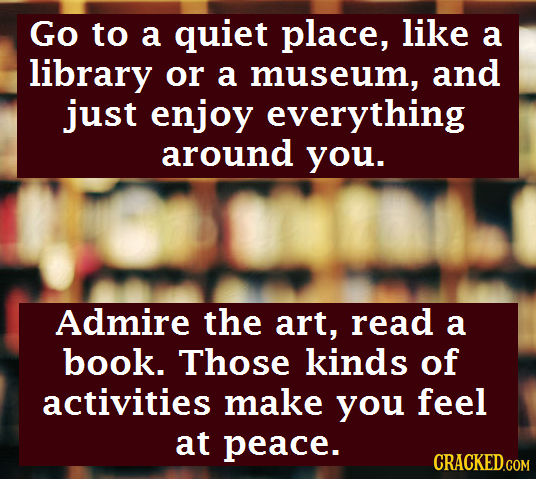 Go to a quiet place, like a library or a museum, and just enjoy everything around you. Admire the art, read a book. Those kinds of activities make you