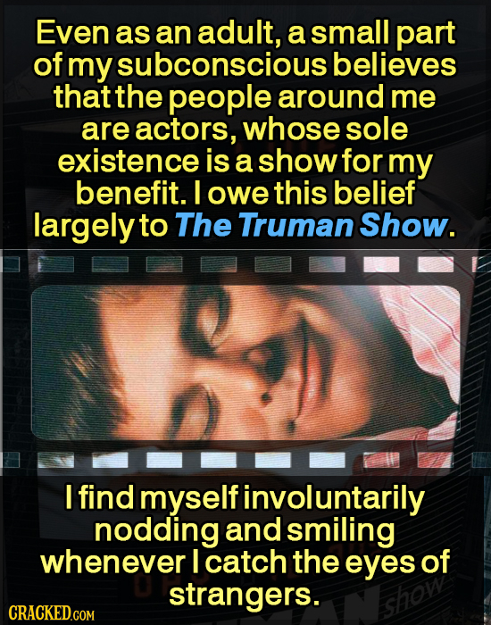 Even as an adult, a small part of my subconscious believes thatthe people around me are actors, whose sole existence is a show for my benefit. owe thi