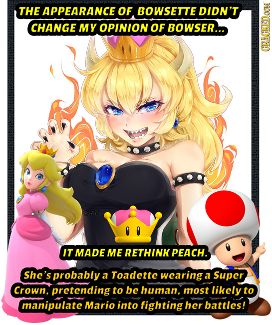 THE APPEARANCE OF BOWSETTE DIDN'T CHANGE MY OPINION OF BOWSER... GIRAUI IT MADE ME RETHINK PEACH. She's probably a Toadette wearing a Super Crown, pre