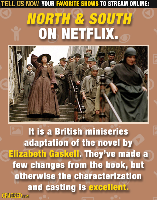 TELL US NOW. YOUR FAVORITE SHOWS TO STREAM ONLINE: NORTH & SOUTH ON NETFLIX. It is a British miniseries adaptation of the novel by Elizabeth Gaskell.