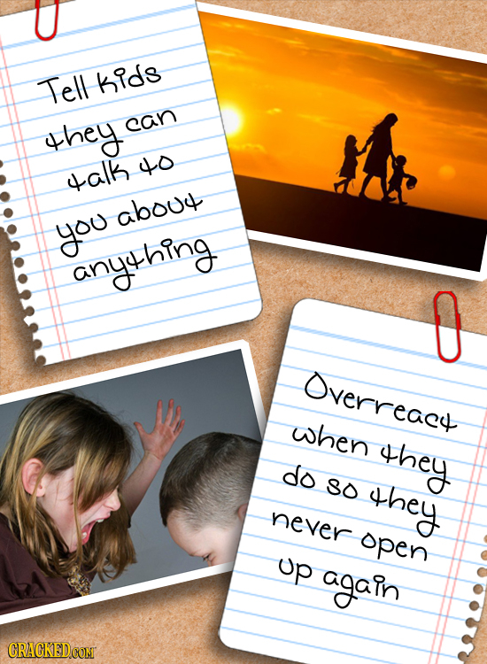 Tell KIds they can o alk about you anything Overreace when they do 3O they never open up again 
