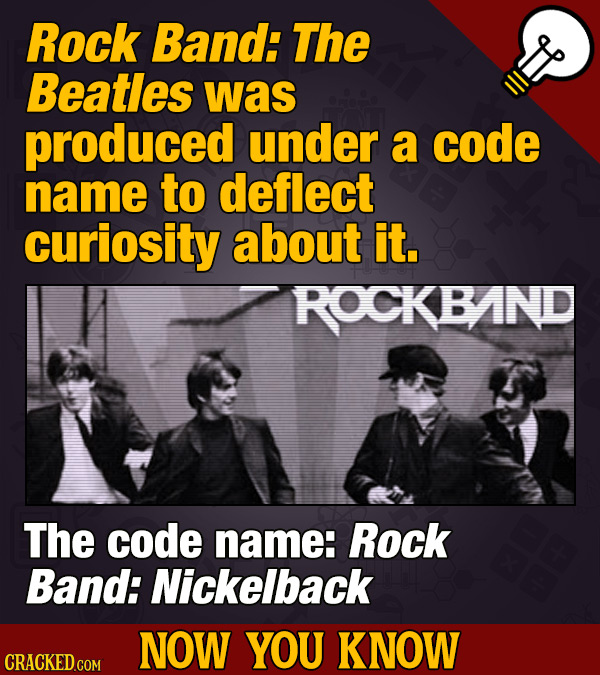 Rock Band: The Beatles was produced under a code name to deflect curiosity about it. ROCKBAND The code name: Rock Band: Nickelback NOW YOU KNOW