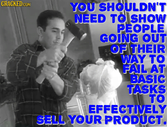 YOU SHOULDN'T NEED TO SHOW PEOPLE GOING OUT OF THEIR WAY TO FAIL AT BASIC TASKS TO EFFECTIVELY SELL YOUR PRODUCT.