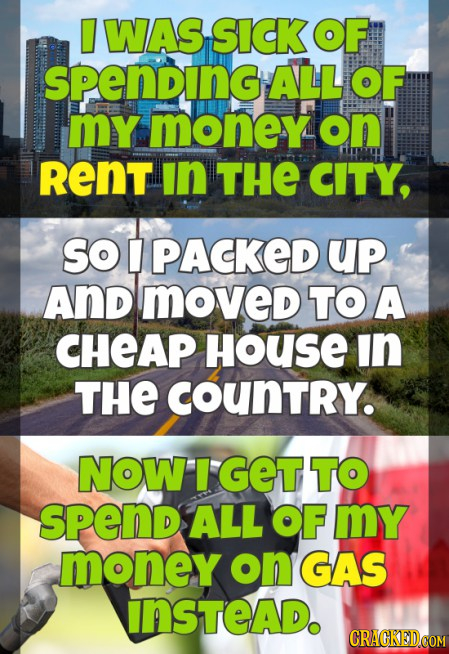 WAS SICK OF spending ALL OF MY money on RENT In THE CITY, SO U PACKED UP And moved TOA CHEAP House in THE couNTRY. NOW GET TO sPend ALL OF mY money on
