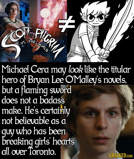 H o PIGRIM THE ORLD Michael Cera may look like the titular hero of Bryan Lee OMalley's novels, but a flaming sword does not a badass make. He's certai