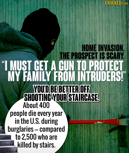 CRACKED CO HOME INVASION. THE PROSPECT IS SCARY. I MUST GET A GUN TO PROTECT MY FAMILY FROM INTRUDERS! YOU'D BE BETTER OFF SHOOTING YOUR STAIRCASE.