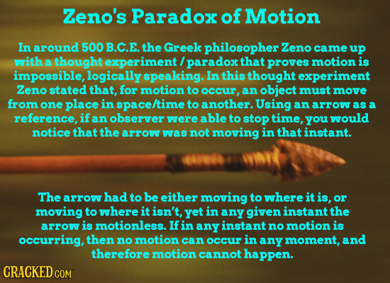 Zeno's Paradox of Motion In around 500 B.C.E. the Greek philosopher Zeno came uP with a thought experiment / paradox that proves motion is impossible,