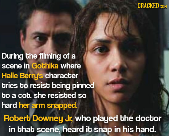 CRACKED.COM During the filming of a scene in Gothika where Halle Berry's character tries to resist being pinned to a cot, she resisted so hard her arm