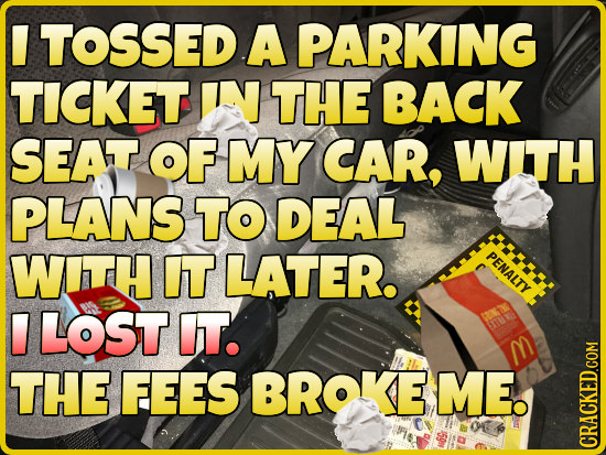 TOSSED A PARKING TICKET IN THE BACK SEAT OF MY CAR, WITH PLANS TO DEAL WITH IT LATER. PENALTY LOST IT. THE FEES BROKE ME.