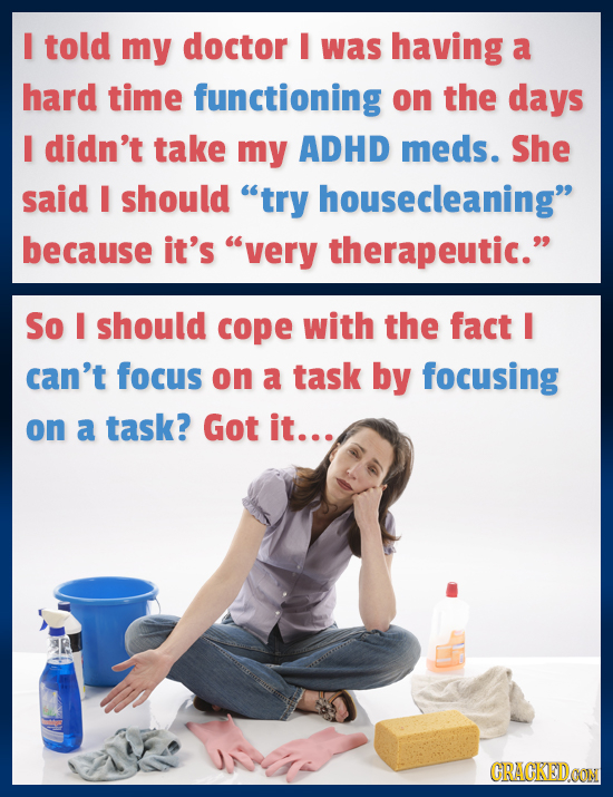 I told my doctor I was having a hard time functioning on the days I didn't take my ADHD meds. She said I should try housecleaning because it's very