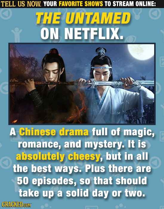 TELL US NOW. YOUR FAVORITE SHOWS TO STREAM ONLINE: THE UNTAMED ON NETFLIX. A Chinese drama full of magic, romance, and mystery. It is absolutely chees