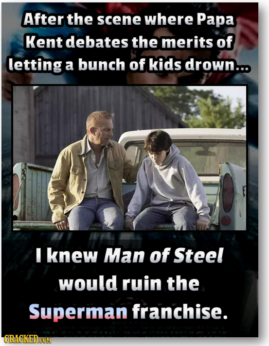 After the scene where Papa Kent debates the merits of letting a bunch of kids drown... I knew Man of Steel would ruin the Superman franchise. GRAGKEDC