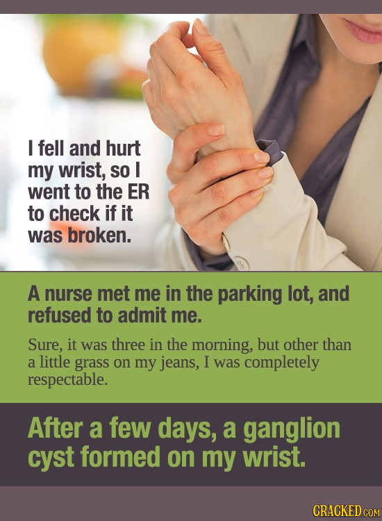 I fell and hurt my wrist, SO I went to the ER to check if it was broken. A nurse met me in the parking lot, and refused to admit me. Sure, it was thre